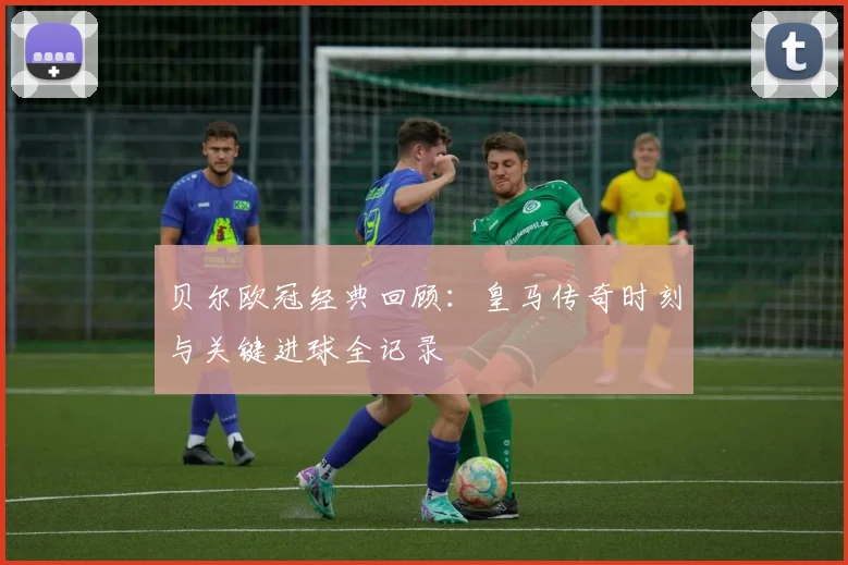 贝尔欧冠经典回顾:皇马传奇时刻与关键进球全记录