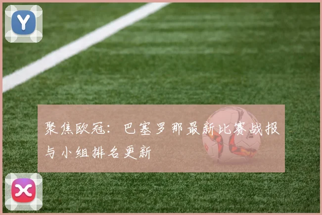 聚焦欧冠：巴塞罗那最新比赛战报与小组排名更新