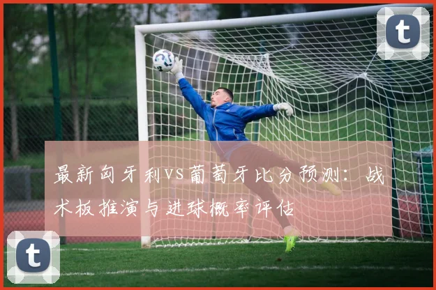 最新匈牙利vs葡萄牙比分预测：战术板推演与进球概率评估
