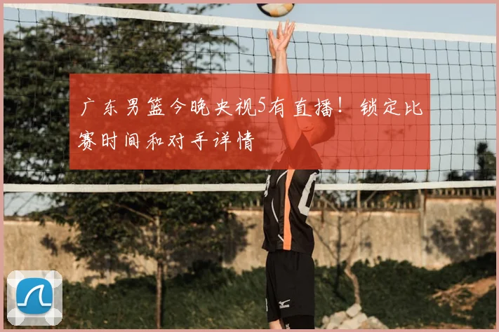 广东男篮今晚央视5有直播！锁定比赛时间和对手详情