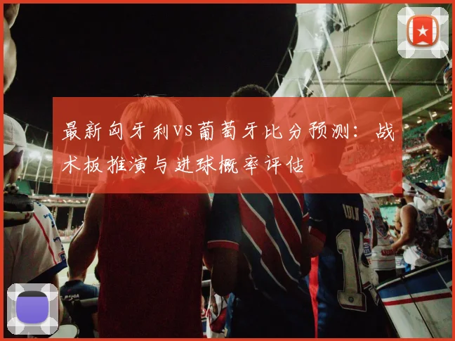 最新匈牙利vs葡萄牙比分预测：战术板推演与进球概率评估