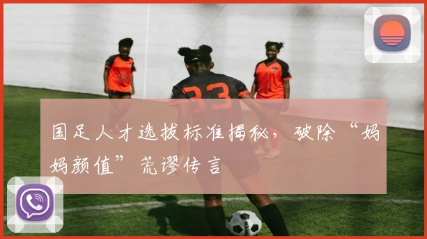 国足人才选拔标准揭秘，破除“妈妈颜值”荒谬传言