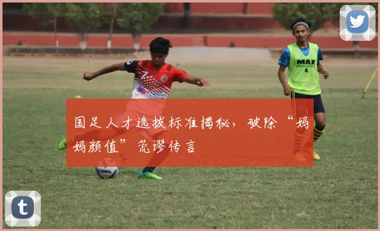 国足人才选拔标准揭秘，破除“妈妈颜值”荒谬传言