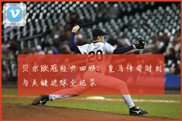 贝尔欧冠经典回顾:皇马传奇时刻与关键进球全记录