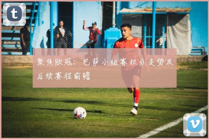 聚焦欧冠:巴萨小组赛积分走势及后续赛程前瞻