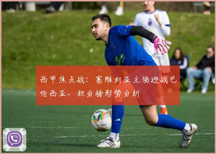 西甲焦点战:塞维利亚主场迎战巴伦西亚,积分榜形势分析