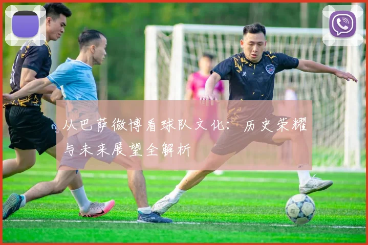从巴萨微博看球队文化：历史荣耀与未来展望全解析