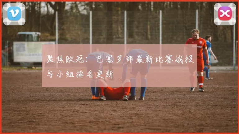 聚焦欧冠：巴塞罗那最新比赛战报与小组排名更新