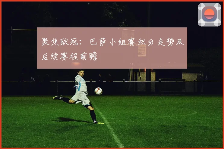 聚焦欧冠:巴萨小组赛积分走势及后续赛程前瞻