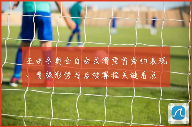 王娇冬奥会自由式滑雪首秀的表现、晋级形势与后续赛程关键看点